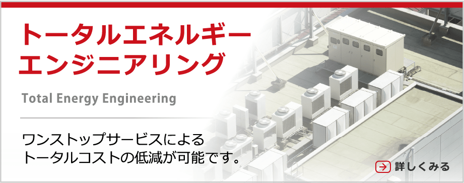 トータルエネルギーエンジニアリング ワンストップサービスによるトータルコストの低減が可能です。